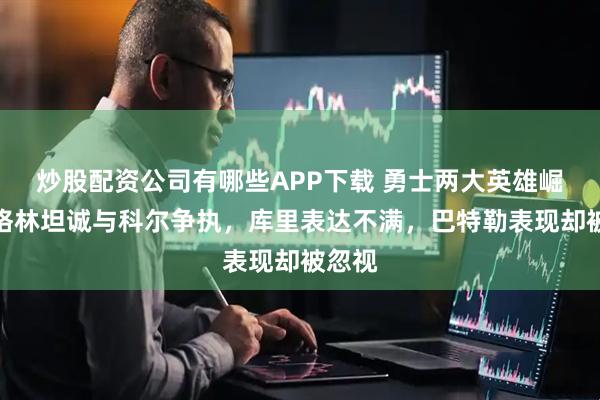 炒股配资公司有哪些APP下载 勇士两大英雄崛起，格林坦诚与科尔争执，库里表达不满，巴特勒表现却被忽视