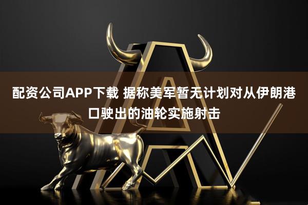 配资公司APP下载 据称美军暂无计划对从伊朗港口驶出的油轮实施射击