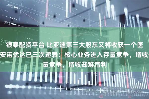 银泰配资平台 比亚迪第三大股东又将收获一个医疗IPO，安诺优达已三次递表：核心业务进入存量竞争，增收却难增利