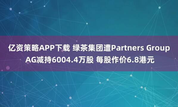 亿资策略APP下载 绿茶集团遭Partners Group AG减持6004.4万股 每股作价6.8港元