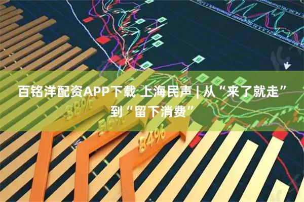百铭洋配资APP下载 上海民声 | 从“来了就走”到“留下消费”