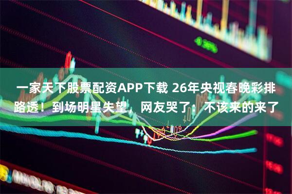 一家天下股票配资APP下载 26年央视春晚彩排路透！到场明星失望，网友哭了：不该来的来了