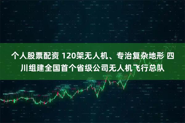 个人股票配资 120架无人机、专治复杂地形 四川组建全国首个省级公司无人机飞行总队