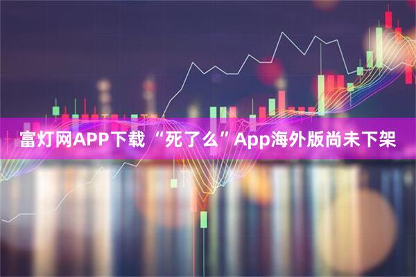 富灯网APP下载 “死了么”App海外版尚未下架