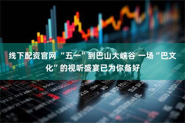 线下配资官网 “五一”到巴山大峡谷 一场“巴文化”的视听盛宴已为你备好