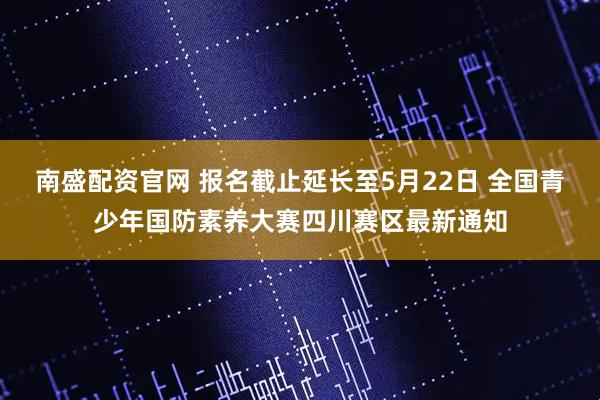 南盛配资官网 报名截止延长至5月22日 全国青少年国防素养大赛四川赛区最新通知