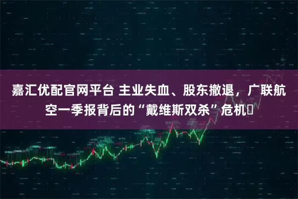 嘉汇优配官网平台 主业失血、股东撤退，广联航空一季报背后的“戴维斯双杀”危机​
