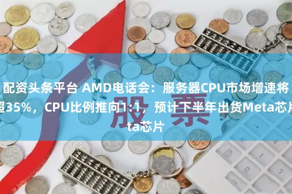 配资头条平台 AMD电话会：服务器CPU市场增速将超35%，CPU比例推向1:1，预计下半年出货Meta芯片