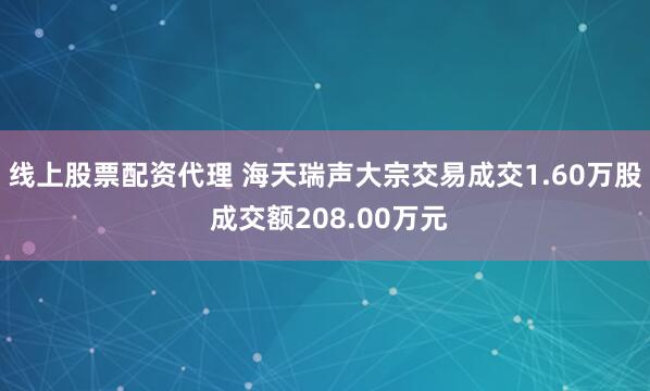 线上股票配资代理 海天瑞声大宗交易成交1.60万股 成交额208.00万元