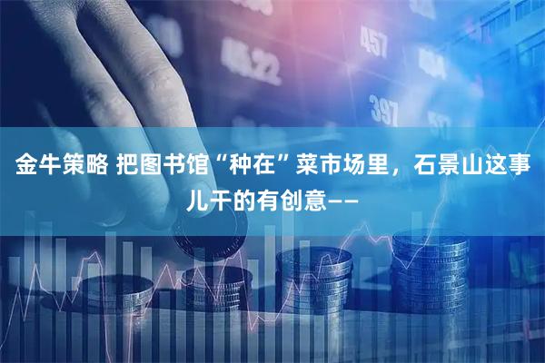 金牛策略 把图书馆“种在”菜市场里，石景山这事儿干的有创意——